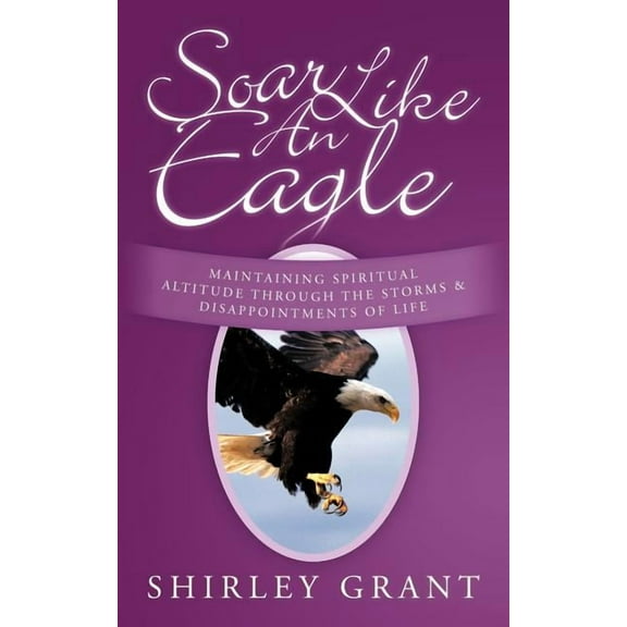 Soar Like an Eagle : Maintaining Spiritual Altitude Through the Storms and Disappointments of Life