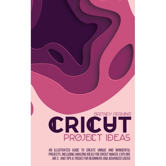 Cricut Project Ideas: An Illustrated Guide to Create Unique and Wonderful Projects. Including Amazing Ideas for Cricut Maker, Explore Air 2, and Tips & Tricks for Beginners and Advanced Users (Hardcov