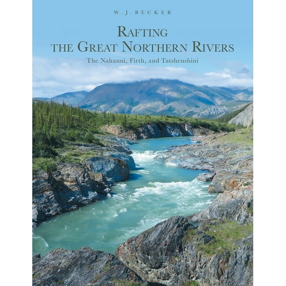 Rafting the Great Northern Rivers: The Nahanni, Firth, and Tatshenshini (Paperback) by W J Becker