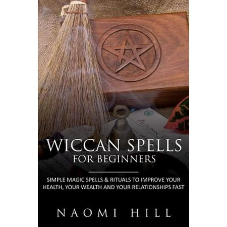 Wiccan Spells for Beginners : Simple Magic Spells & Rituals to Improve Your Health, Your Wealth and Your Relationships