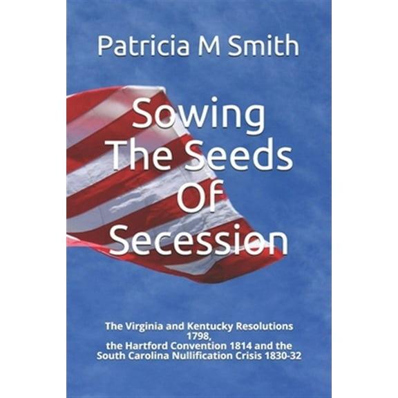 Sowing The Seeds Of Secession: The Virginia and Kentucky Resolutions 1798, the Hartford Convention 1814 and the South Carolina Nullification Crisis 1830-32 (Paperback)