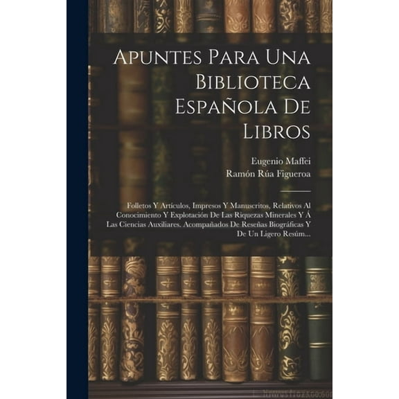 Apuntes Para Una Biblioteca Española De Libros: Folletos Y Artículos, Impresos Y Manuscritos, Relativos Al Conocimiento Y Explotación De Las Riquezas Minerales Y Á Las Ciencias Auxiliares. Acompañados