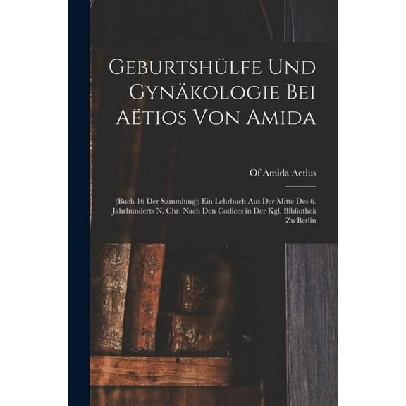 Geburtshülfe Und Gynäkologie Bei Aëtios Von Amida: (Buch 16 Der Sammlung); Ein Lehrbuch Aus Der Mitte Des 6. Jahrhunderts N. Chr. Nach Den Codices in Der Kgl. Bibliothek Zu Berlin (Paperback)