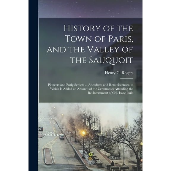 History of the Town of Paris, and the Valley of the Sauquoit : Pioneers and Early Settlers ... Anecdotes and Reminiscences, to Which is Added an Account of the Ceremonies Attending the Re-internment of Col. Isaac Paris (Paperback)