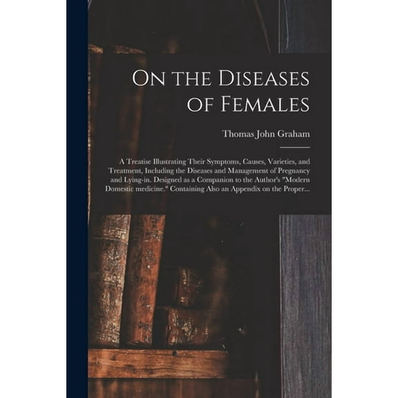 On the Diseases of Females: a Treatise Illustrating Their Symptoms, Causes, Varieties, and Treatment, Including the Diseases and Management of Pregnancy and Lying-in. Designed as a Companion to the Au