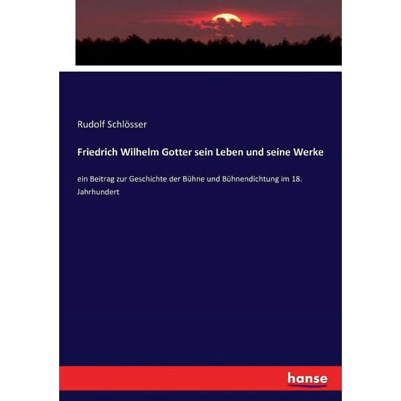 Friedrich Wilhelm Gotter sein Leben und seine Werke: ein Beitrag zur Geschichte der Bühne und Bühnendichtung im 18. Jahr, (Paperback)