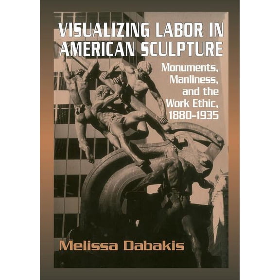 Cambridge Studies in American Visual Cul Visualizing Labor in American Sculpture: Monuments, Manliness, and the Work Ethic, 1880-1935, (Hardcover)