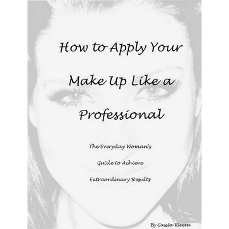 How to Apply Your Makeup Like a Professional: The Everyday Woman's Guide to Achieve Extraordinary Results - (Best Way To Apply Make Up)
