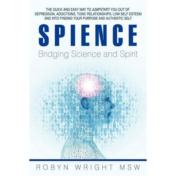 Spience-Bridging Science and Spirit : The Quick and Easy Way to Jumpstart You Out of Depression Addiction, Toxic Relationships Low Self Esteem and into Finding Your Purpose and Authentic Self