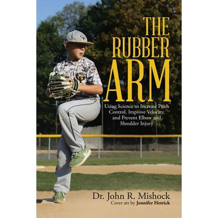 The Rubber Arm : Using Science to Increase Pitch Control, Improve Velocity, and Prevent Elbow and Shoulder