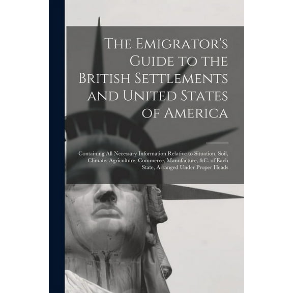 The Emigrator's Guide to the British Settlements and United States of America [microform] : Containing All Necessary Information Relative to Situation, Soil, Climate, Agriculture, Commerce, Manufacture, &c. of Each State, Arranged Under Proper Heads (Paperback)