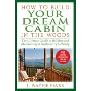 J WAYNE FEARS How to Build Your Dream Cabin in the Woods : The Ultimate Guide to Building and Maintaining a Backcountry Getaway (Paperback)