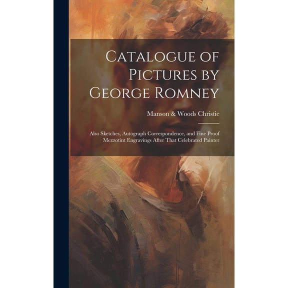 Catalogue of Pictures by George Romney: Also Sketches, Autograph Correspondence, and Fine Proof Mezzotint Engravings After That Celebrated Painter (Hardcover)
