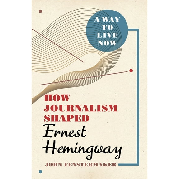 A Way to Live Now: How Journalism Shaped Ernest Hemingway, (Hardcover)