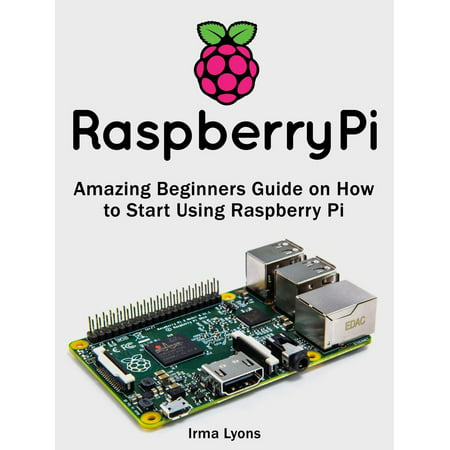 Raspberry Pi: Amazing Beginners Guide on How to Start Using Raspberry Pi -