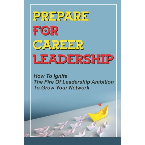 Prepare For Career Leadership : How To Ignite The Fire Of Leadership Ambition To Grow Your Network: How People Propel You Into The Executive Suite (Paperback)