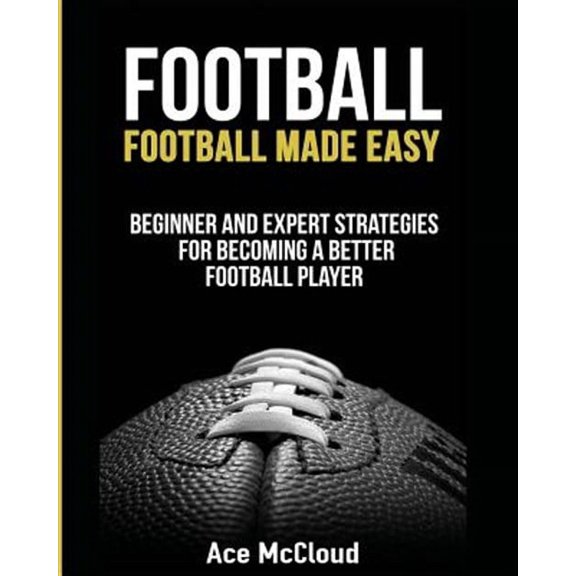Football: Football Made Easy: Beginner and Expert Strategies For Becoming A Better Football Player