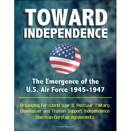 Military Air Forces - Toward Independence: The Emergence of the U.S. Air Force 1945-1947 - Organizing for World War II, Postwar Military, Eisenhower and Truman Support Independence, Sherman-Norstad Agreements - eBook
