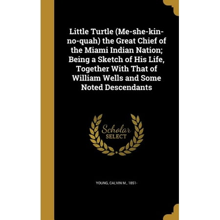 Little Turtle (Me-She-Kin-No-Quah) the Great Chief of the Miami Indian Nation; Being a Sketch of His Life, Together with That of William Wells and Some Noted Descendants
