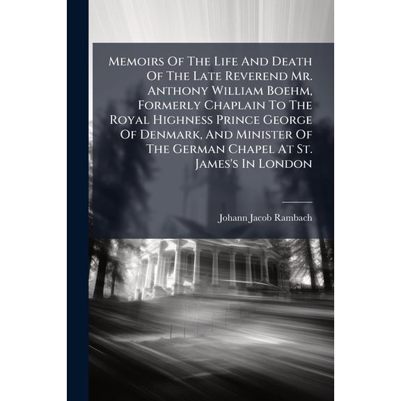 Memoirs Of The Life And Death Of The Late Reverend Mr. Anthony William Boehm, Formerly Chaplain To The Royal Highness Prince George Of Denmark, And Minister Of The German Chapel At St. James's In London : Together With A Particular Account Of His (Paperback)