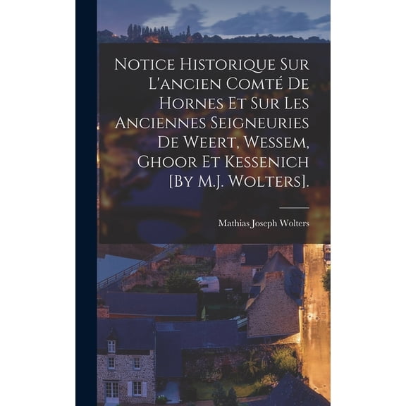 Notice Historique Sur L'ancien Comté De Hornes Et Sur Les Anciennes Seigneuries De Weert, Wessem, Ghoor Et Kessenich [By M.J. Wolters]. (Hardcover)