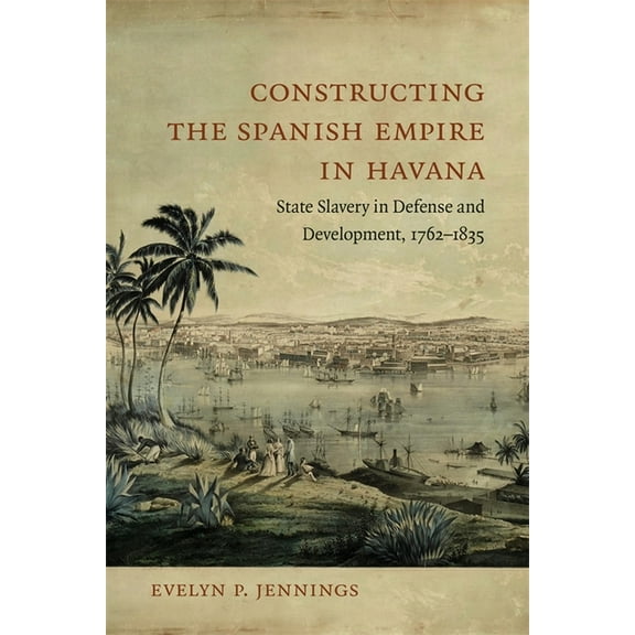 Constructing the Spanish Empire in Havana: State Slavery in Defense and Development, 1762-1835, (Hardcover)