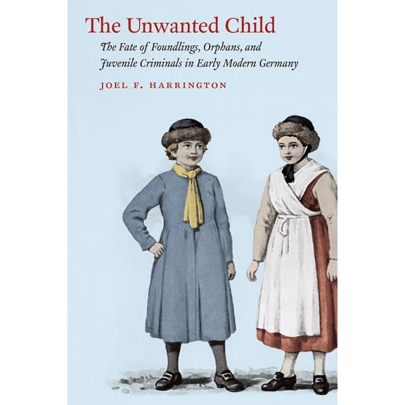 The Unwanted Child: The Fate of Foundlings, Orphans, and Juvenile Criminals in Early Modern Germany, (Paperback)