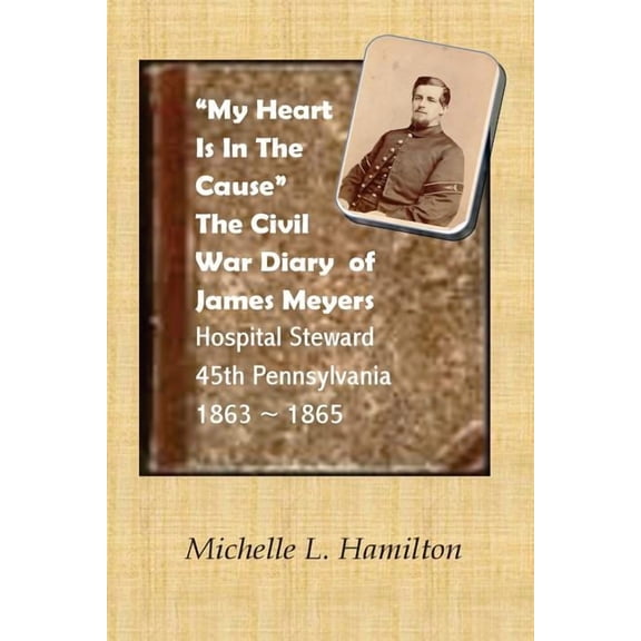 "My Heart Is In The Cause" ...: The Civil War Diaries of Private James A. Meyers, 45th PA Volunteers (Paperback) by Michelle L Hamilton