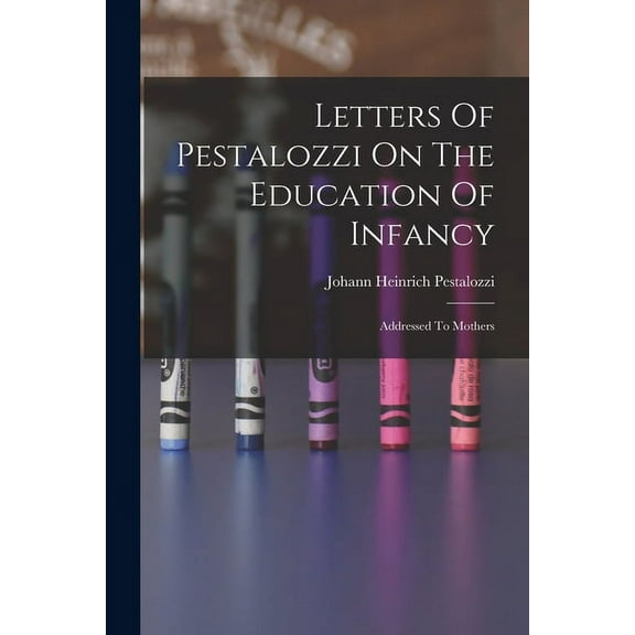 Letters Of Pestalozzi On The Education Of Infancy: Addressed To Mothers, (Paperback)
