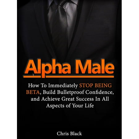 Alpha Male: How To Immediately Stop Being Beta, Build Bulletproof Confidence, and Achieve Great Success In All Aspects of Your Life - (Best Build For Alpha)
