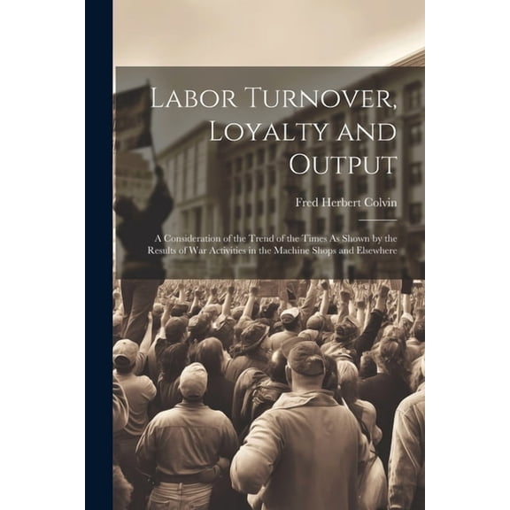 Labor Turnover, Loyalty and Output: A Consideration of the Trend of the Times As Shown by the Results of War Activities in the Machine Shops and Elsewhere (Paperback)
