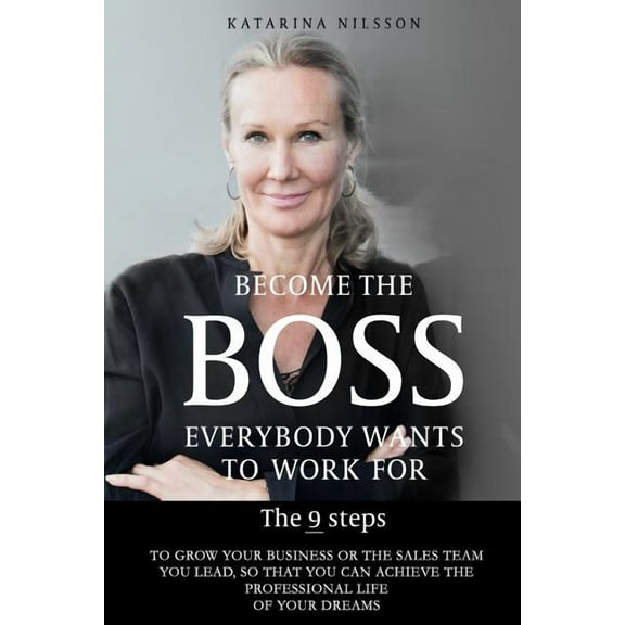 Become the Boss Everybody Wants to Work for : The 9 Steps to Grow Your Business or the Sales Team You Lead, So That You Can Achieve the Professional Life of Your Dreams (Paperback)