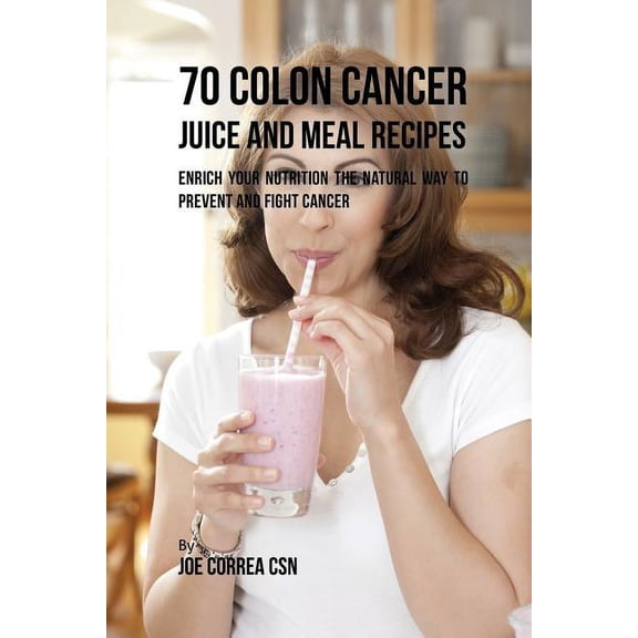 70 Colon Cancer Juice and Meal Recipes: Enrich Your Nutrition the Natural Way to Prevent and Fight Cancer, (Paperback)