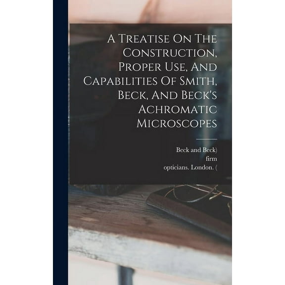 A Treatise On The Construction, Proper Use, And Capabilities Of Smith, Beck, And Beck's Achromatic Microscopes, (Hardcover)