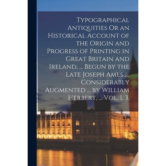 Typographical Antiquities Or an Historical Account of the Origin and Progress of Printing in Great Britain and Ireland, ... Begun by the Late Joseph Ames, ... Considerably Augmented ... by William Her