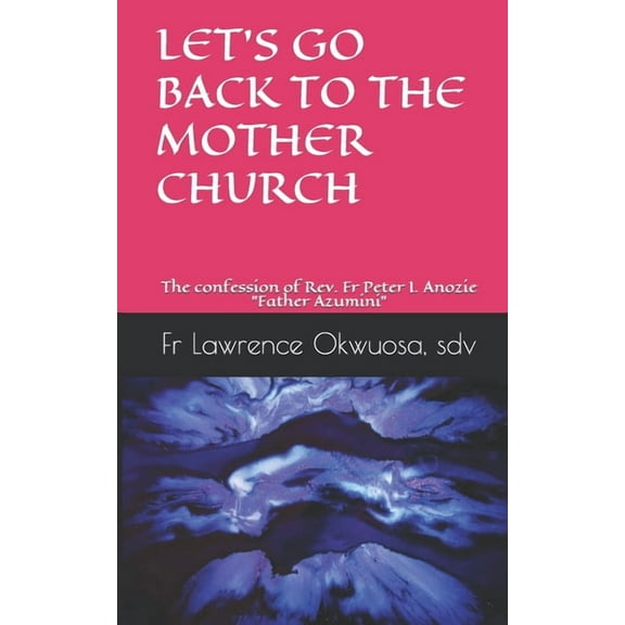 Let's Go Back to the Mother Church: The confession of Rev. Fr Peter I. Anozie "Father Azumini", (Paperback)