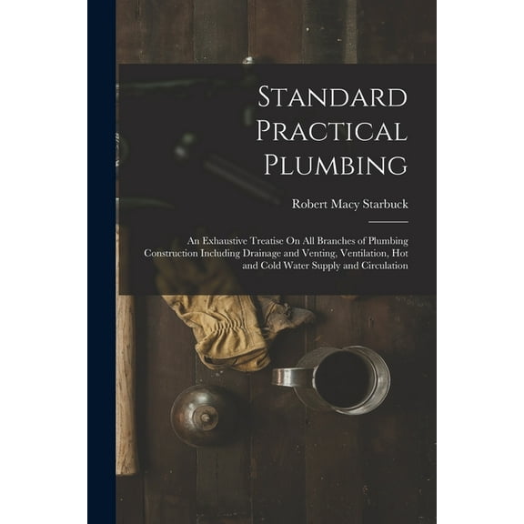 Standard Practical Plumbing: An Exhaustive Treatise On All Branches of Plumbing Construction Including Drainage and Venting, Ventilation, Hot and Cold Water Supply and Circulation (Paperback)