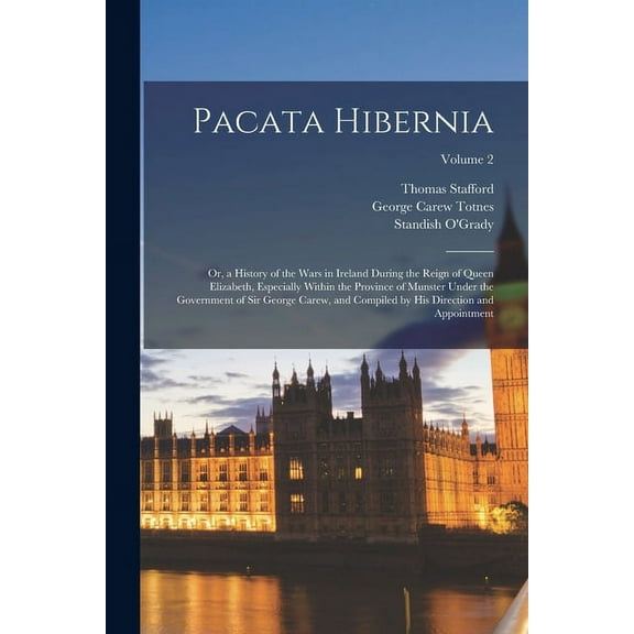 Pacata Hibernia: Or, a History of the Wars in Ireland During the Reign of Queen Elizabeth, Especially Within the Province of Munster Under the Government of Sir George Carew, and Compiled by His Direc
