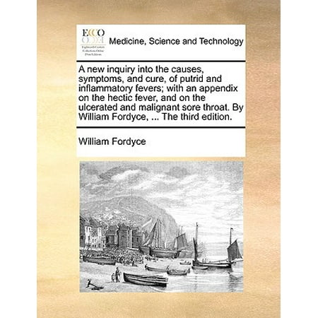 A New Inquiry Into the Causes, Symptoms, and Cure, of Putrid and Inflammatory Fevers; With an Appendix on the Hectic Fever, and on the Ulcerated and Malignant Sore Throat. by William Fordyce, ... the Third