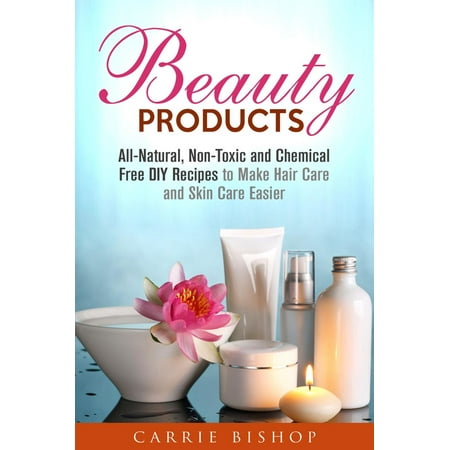 Beauty Products: All-Natural, Non-Toxic and Chemical Free DIY Recipes to Make Hair Care and Skin Care Easier - (Best Non Toxic Beauty Products)
