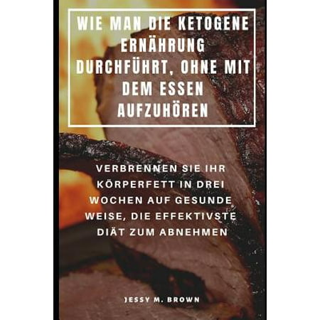 Wie Man Die Ketogene Ern&auml;hrung Durchf&uuml;hrt Ohne Mit Dem Essen Aufzuh&ouml;ren: Verbrennen Sie Ihr K&ouml;rperfett in Drei Wochen Auf Gesunde Weise Die Effektivste Di&auml;t Zum Abnehmen (Paperback)