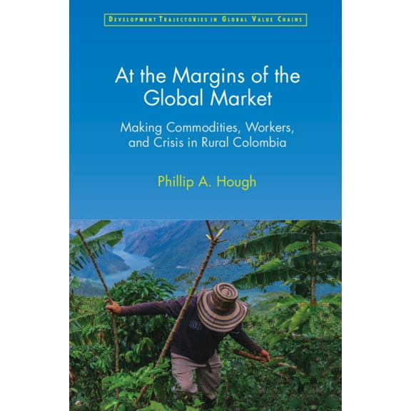 Development Trajectories in Global Value At the Margins of the Global Market: Making Commodities, Workers, and Crisis in Rural Colombia, (Paperback)