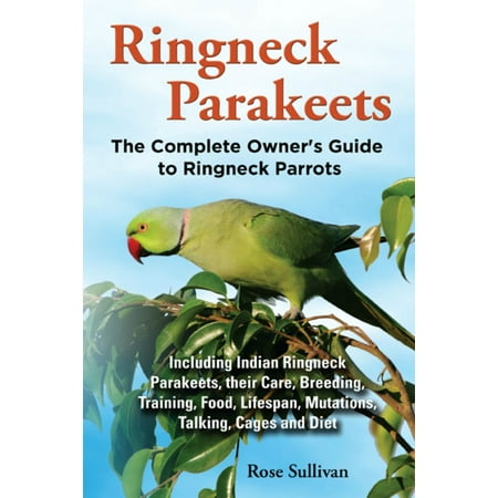 Ringneck Parakeets, The Complete Owner’s Guide to Ringneck Parrots Including Indian Ringneck Parakeets, their Care, Breeding, Training, Food, Lifespan, Mutations, Talking, Cages and Diet -