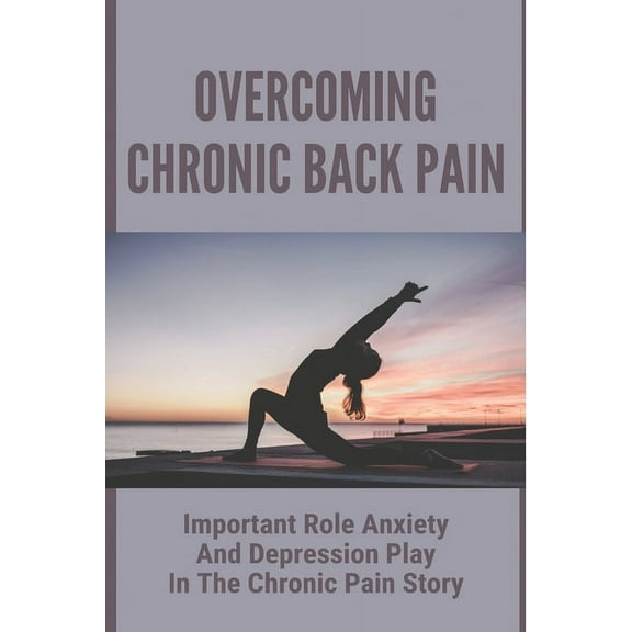 Overcoming Chronic Back Pain : Important Role Anxiety And Depression Play In The Chronic Pain Story: What You Need To Understand About Anxiety (Paperback)