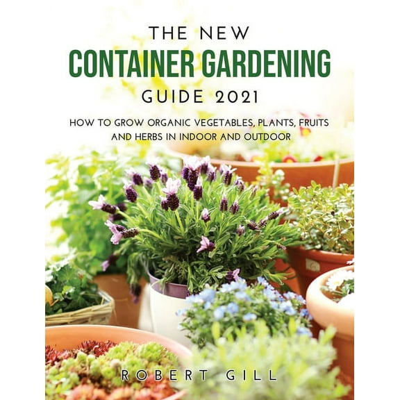 The New Container Gardening Guide 2021: How to Grow organic Vegetables, Plants, fruits and Herbs in indoor and outdoor