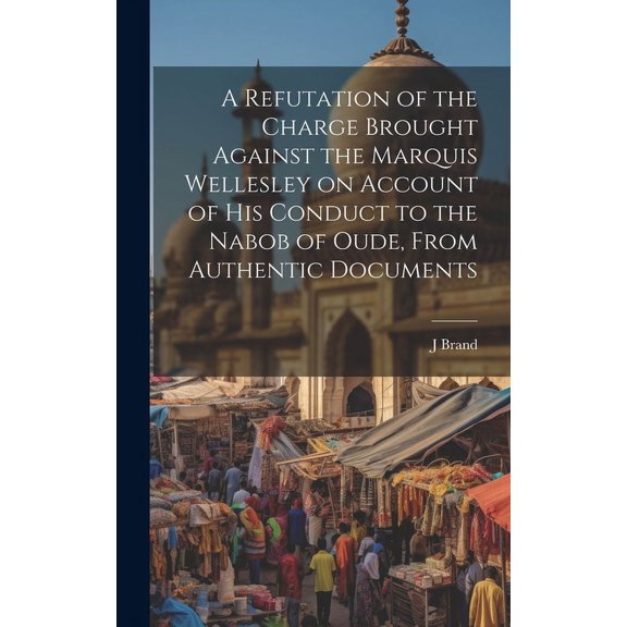 A Refutation of the Charge Brought Against the Marquis Wellesley on Account of his Conduct to the Nabob of Oude, From Authentic Documents (Hardcover)