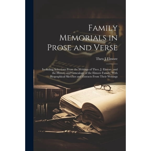 Family Memorials in Prose and Verse: Including Selections From the Writings of Theo. J. Elmore, and the History and Genealogy of the Elmore Family, With Biographical Sketches and Extracts From Their W