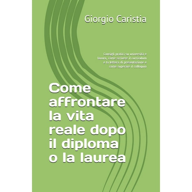 Come affrontare la vita reale dopo il diploma o la laurea: Consigli pratici su università e lavoro, come scrivere il curriculum e la lettera di ...
