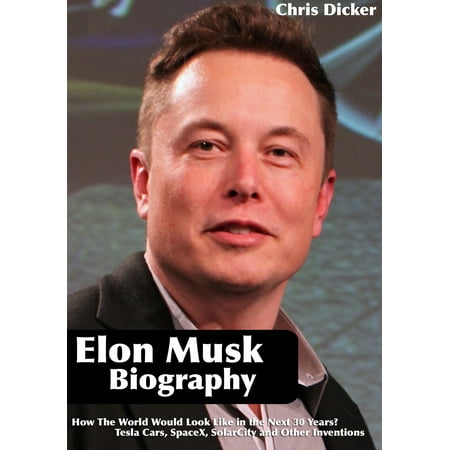 Elon Musk Biography: How The World Would Look Like in the Next 30 Years?: Tesla Cars, SpaceX, SolarCity and Other Inventions -