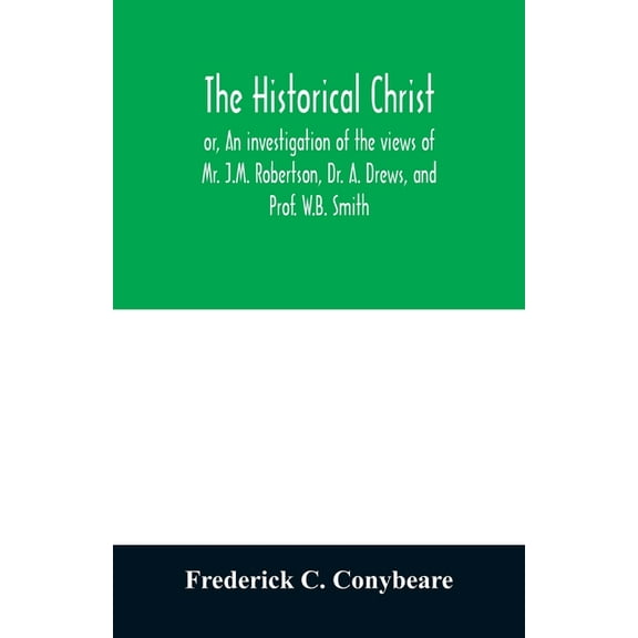 The historical Christ, or, An investigation of the views of Mr. J.M. Robertson, Dr. A. Drews, and Prof. W.B. Smith, (Paperback)